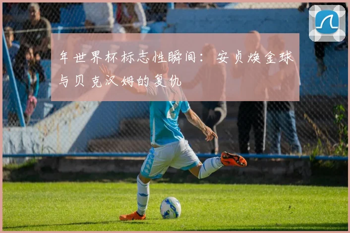 年世界杯标志性瞬间:安贞焕金球与贝克汉姆的复仇