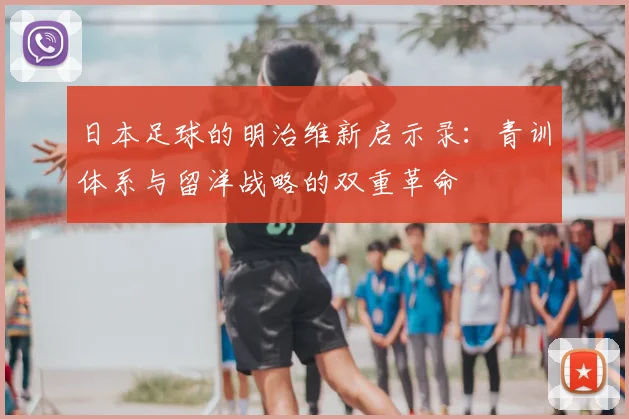 日本足球的明治维新启示录:青训体系与留洋战略的双重革命