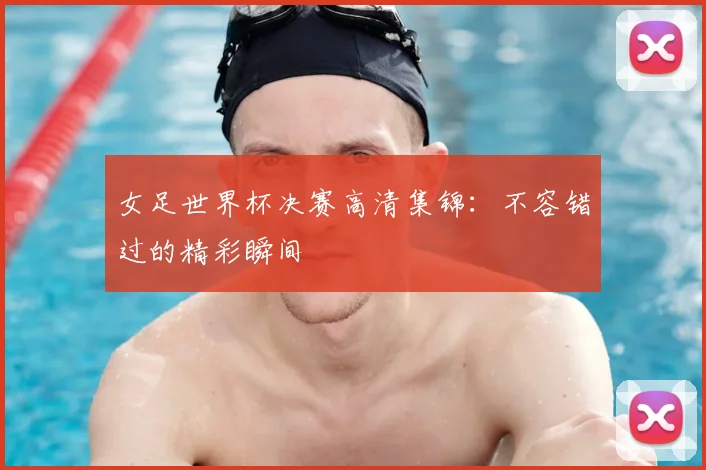 女足世界杯决赛高清集锦:不容错过的精彩瞬间