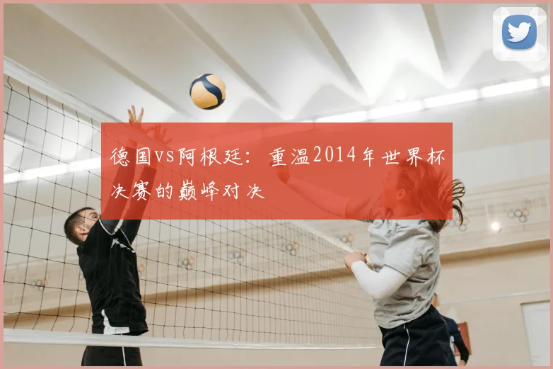 德国vs阿根廷:重温2014年世界杯决赛的巅峰对决