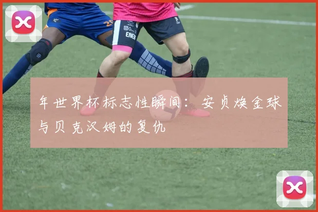 年世界杯标志性瞬间:安贞焕金球与贝克汉姆的复仇