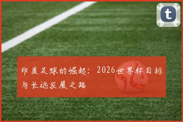 印度足球的崛起:2026世界杯目标与长远发展之路